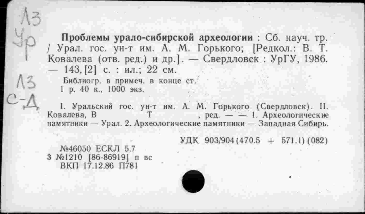 ﻿Л5
•-Д
Проблемы урало-сибирской археологии : Сб. науч. тр. / Урал. гос. ун-т им. А. М. Горького; [Редкол.: В. Т. Ковалева (отв. ред.) и др.]. — Свердловск : УрГУ, 1986. — 143, [2] с. : ил.; 22 см.
Библиогр. в примем, в конце ст.
1 р. 40 к., 1000 экз.
I. Уральский гос. ун-т им. А. М. Горького (Свердловск). II. Ковалева, В	Т	, ред. — — 1. Археологические
памятники — Урал. 2. Археологические памятники — Западная Сибирь.
№46050 ЕСКЛ 5.7
3 №1210 [86-86919] п вс ВКП 17.12.86 П781
УДК 903/904(470.5 -I- 571.1) (082)